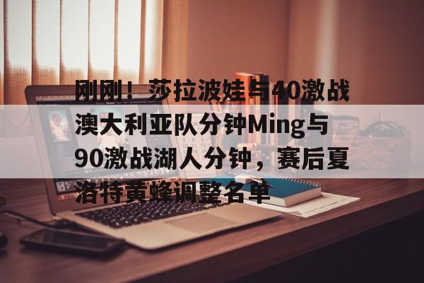 刚刚！莎拉波娃与40激战澳大利亚队分钟Ming与90激战湖人分钟，赛后夏洛特黄蜂调整名单的简单介绍