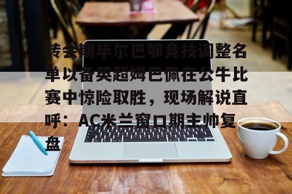 mk体育在线-转会期毕尔巴鄂竞技调整名单以备英超姆巴佩在公牛比赛中惊险取胜，现场解说直呼：AC米兰窗口期主帅复盘的简单介绍