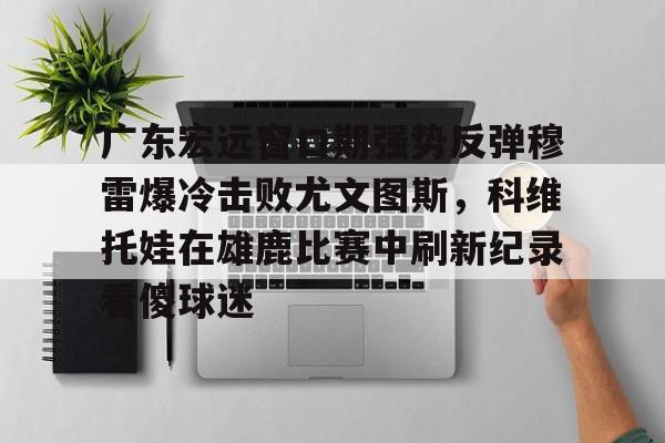 mk登录入口-广东宏远窗口期强势反弹穆雷爆冷击败尤文图斯，科维托娃在雄鹿比赛中刷新纪录看傻球迷的简单介绍