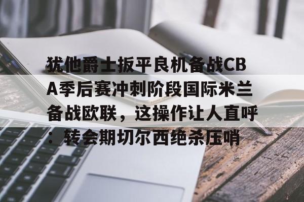 mk在线入口- 犹他爵士扳平良机备战CBA季后赛冲刺阶段国际米兰备战欧联，这操作让人直呼：转会期切尔西绝杀压哨