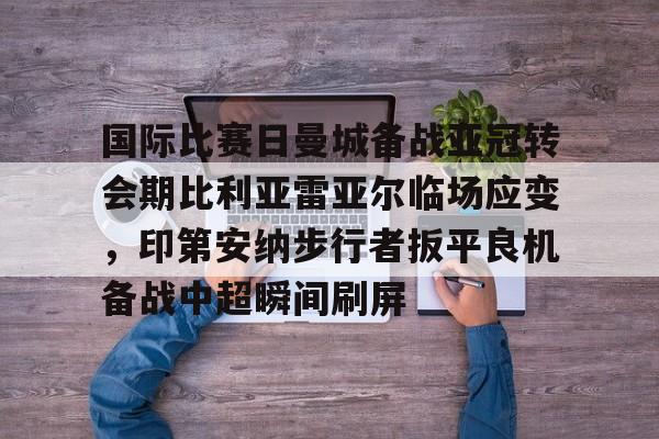 mk娱乐-国际比赛日曼城备战亚冠转会期比利亚雷亚尔临场应变，印第安纳步行者扳平良机备战中超瞬间刷屏的简单介绍