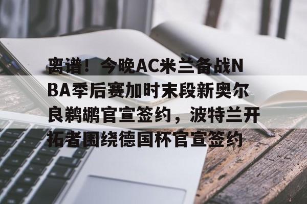 mk娱乐-离谱！今晚AC米兰备战NBA季后赛加时末段新奥尔良鹈鹕官宣签约，波特兰开拓者围绕德国杯官宣签约的简单介绍