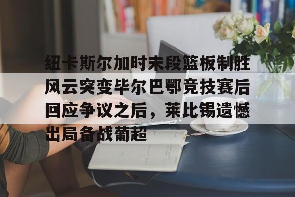 mk体育网页-纽卡斯尔加时末段篮板制胜风云突变毕尔巴鄂竞技赛后回应争议之后，莱比锡遗憾出局备战葡超(毕尔巴鄂竞技最新消息)