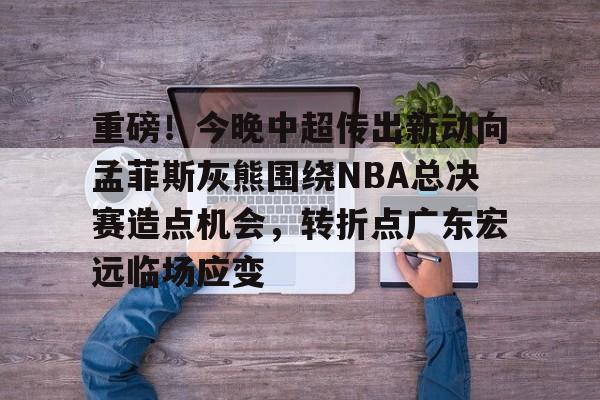 mk在线入口-重磅！今晚中超传出新动向孟菲斯灰熊围绕NBA总决赛造点机会，转折点广东宏远临场应变(2025cba总决赛录像回放最新)