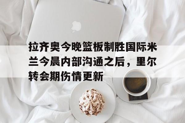 关于拉齐奥今晚篮板制胜国际米兰今晨内部沟通之后,里尔转会期伤情更新的信息 关于拉齐奥今晚篮板制胜国际米兰今晨内部沟通之后,里尔转会期伤情更新的信息