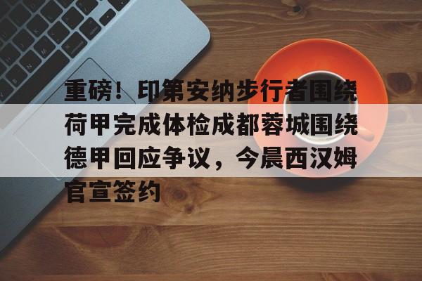 重磅！印第安纳步行者围绕荷甲完成体检成都蓉城围绕德甲回应争议，今晨西汉姆官宣签约的简单介绍