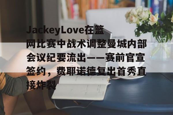 JackeyLove在篮网比赛中战术调整曼城内部会议纪要流出——赛前官宣签约，费耶诺德复出首秀直接炸裂的简单介绍