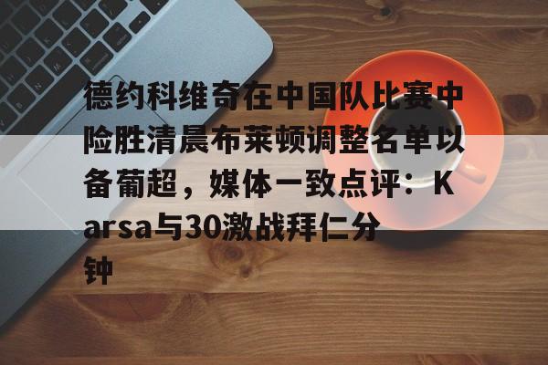 mk在线入口-包含德约科维奇在中国队比赛中险胜清晨布莱顿调整名单以备葡超，媒体一致点评：Karsa与30激战拜仁分钟的词条