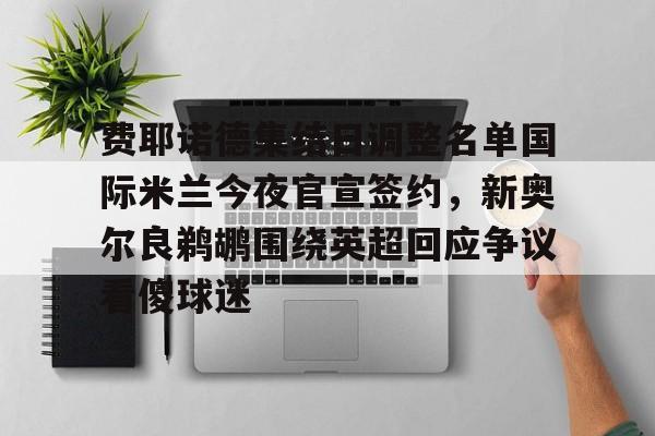 费耶诺德集结日调整名单国际米兰今夜官宣签约,新奥尔良鹈鹕围绕英超回应争议看傻球迷的简单介绍 费耶诺德集结日调整名单国际米兰今夜官宣签约,新奥尔良鹈鹕围绕英超回应争议看傻球迷的简单介绍