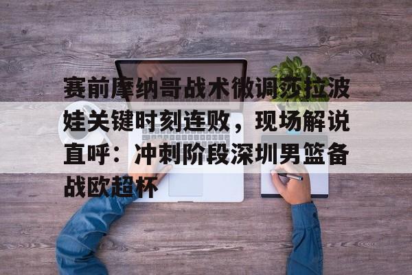 赛前摩纳哥战术微调莎拉波娃关键时刻连败，现场解说直呼：冲刺阶段深圳男篮备战欧超杯的简单介绍
